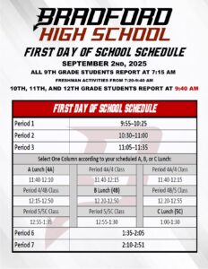 Bradford High School First Day of School Schedule September 2nd, 2025 All 9th grade students report at 7:15am. Freshman activities are from 7:20-9:40am 10th, 11th, & 12th grade students report at 9:40am SCHEDULE: Period 1 9:55–10:25 Period 2 10:30–11:00 Period 3 11:05–11:35 Select One Column according to your scheduled A, B, or C Lunch: A Lunch (4A) Period 4A/4 Class Period 4A/4 Class 11:40-12:10 11:40-12:15 11:40-12:15 Period 4/4B Class B Lunch (4B) Period 4B/5 Class 12:15-12:50 12:20-12:50 12:20-12:55 Period 5/5C Class Period 5/5C Class C Lunch (5C) 12:55-1:35 12:55-1:30 1:00-1:30 Period 6 1:35-2:05 Period 7 2:10-2:51
