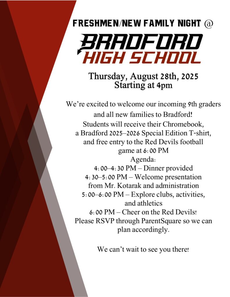 Freshmen/New Family Night @ Bradford High School! Thursday, August 28th, 2025 Starting at 4pm We’re excited to welcome our incoming 9th graders and all new families to Bradford! Students will receive their Chromebook, a Bradford 2025–2026 Special Edition T-shirt, and free entry to the Red Devils football game at 6:00 PM Agenda: 4:00–4:30 PM – Dinner provided 4:30–5:00 PM – Welcome presentation from Mr. Kotarak and administration 5:00–6:00 PM – Explore clubs, activities, and athletics 6:00 PM – Cheer on the Red Devils! Please RSVP through ParentSquare so we can plan accordingly. We can’t wait to see you there!