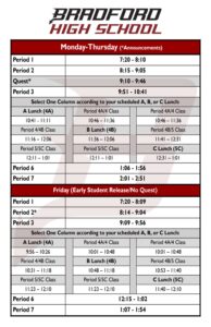 Monday-Thursday (*Announcements) Period 1 7:20 - 8:10 Period 2 8:15 - 9:05 Quest* 9:10 - 9:46 Period 3 9:51 - 10:41 Select One Column according to your scheduled A, B, or C Lunch: A Lunch (4A) Period 4A/4 Class Period 4A/4 Class 10:41 - 11:11 10:46 – 11:36 10:46 – 11:36 Period 4/4B Class B Lunch (4B) Period 4B/5 Class 11:16 – 12:06 11:36 – 12:06 11:41 – 12:31 Period 5/5C Class Period 5/5C Class C Lunch (5C) 12:11 – 1:01 12:11 – 1:01 12:31 – 1:01 Period 6 1:06 - 1:56 Period 7 2:01 - 2:51 Friday (Early Student Release/No Quest) Period 1 7:20 - 8:09 Period 2* 8:14 - 9:04 Period 3 9:09 - 9:56 Select One Column according to your scheduled A, B, or C Lunch: A Lunch (4A) Period 4A/4 Class Period 4A/4 Class 9:56 – 10:26 10:01 – 10:48 10:01 – 10:48 Period 4/4B Class B Lunch (4B) Period 4B/5 Class 10:31 – 11:18 10:48 – 11:18 10:53 – 11:40 Period 5/5C Class Period 5/5C Class C Lunch (5C) 11:23 – 12:10 11:23 – 12:10 11:40 – 12:10 Period 6 12:15 - 1:02 Period 7 1:07 - 1:54
