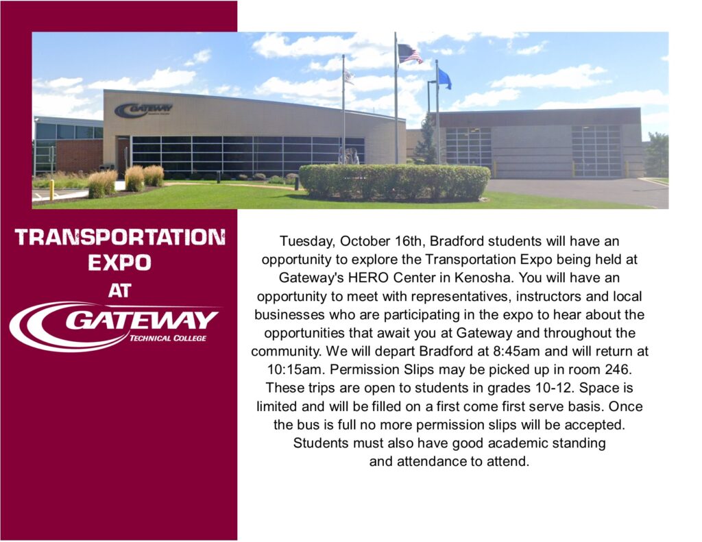 Transportation Expo at Gateway Tuesday October 16th students will have an opportunity to explore the Transportation Expo being held at Gateway's HERO Center in Kenosha. You will have an opportunity to meet with representatives, instructors and local businesses who are participating in the expo to hear about the opportunities that await you at Gateway and throughout the community. We will depart Bradford at 8:45am and will return at 10:15am. Permission Slips may be picked up in room 246. These trips are open to students in grades 10-12. Space is limited and will be filled on a first come first serve basis. Once the bus is full no more permission slips will be accepted. Students must also have good academic standing and attendance to attend.