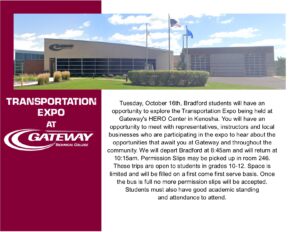 Transportation Expo at Gateway Tuesday October 16th students will have an opportunity to explore the Transportation Expo being held at Gateway's HERO Center in Kenosha. You will have an opportunity to meet with representatives, instructors and local businesses who are participating in the expo to hear about the opportunities that await you at Gateway and throughout the community. We will depart Bradford at 8:45am and will return at 10:15am. Permission Slips may be picked up in room 246. These trips are open to students in grades 10-12. Space is limited and will be filled on a first come first serve basis. Once the bus is full no more permission slips will be accepted. Students must also have good academic standing and attendance to attend.