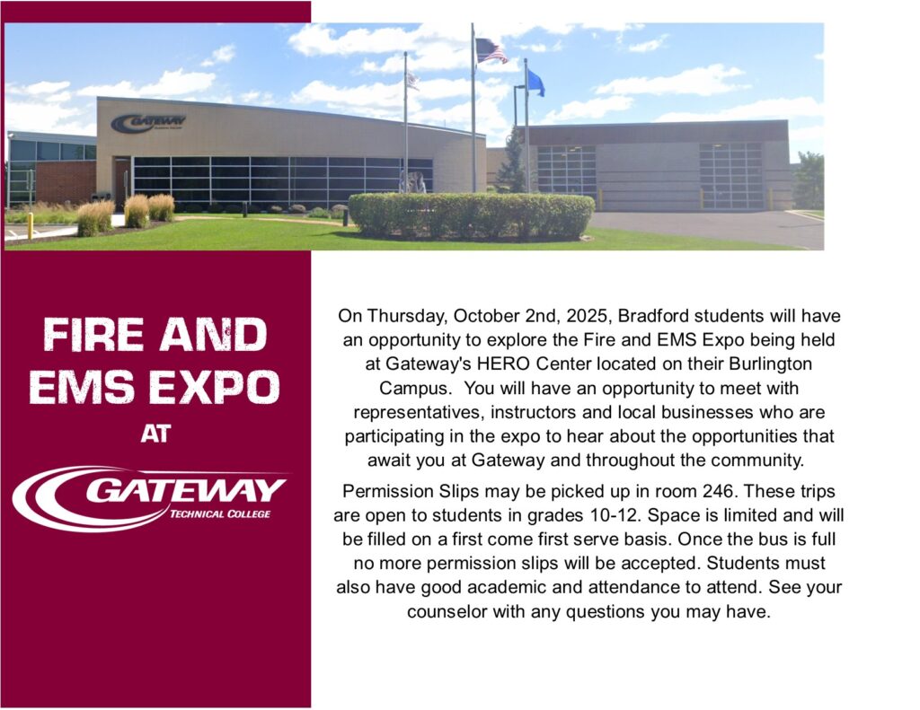 Fire and EMS Expo On Thursday, October 2nd, 2025, Bradford students will have an opportunity to explore the Fire and EMS Expo being held at Gateway's HERO Center located on their Burlington Campus.  You will have an opportunity to meet with representatives, instructors and local businesses who are participating in the expo to hear about the opportunities that await you at Gateway and throughout the community.  Permission Slips may be picked up in room 246. These trips are open to students in grades 10-12. Space is limited and will be filled on a first come first serve basis. Once the bus is full no more permission slips will be accepted. Students must also have good academic and attendance to attend. See your counselor with any questions you may have.
