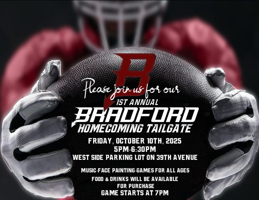 Please join us for our 1st annual Bradford Homecoming Tailgate Friday, October 1, 2025 5pm-6:30pm West side parking lot on 39th Avenue MUSIC-FACE PAINTING-GAMES For all ages FOOD & Drinks will be available for purchase Game starts at 7pm