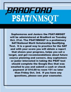 Bradford PSAT/NMSQT Sophomores and Juniors the PSAT-NMSQT will be administered at Bradford on Tuesday Oct. 21st. The PSAT/MNSQT is a preliminary SAT/National Merit Scholarship Qualifying Test. It is a good way to practice for the SAT and with your score you will obtain a report that shows your progress, helps you set a target, and get recommendations about future course planning and careers. Any sophomore or junior interested in taking the PSAT test should complete the Google Doc that was emailed to you and submit a cash or check payment of $14.00 to room 151 no later than Friday Oct. 3rd. If you have any questions, please see your counselor.