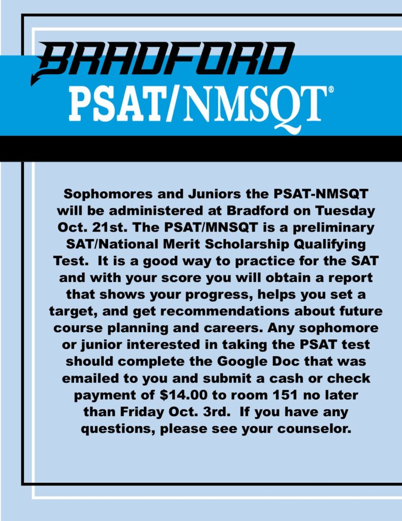 Bradford PSAT/NMSQT Sophomores and Juniors the PSAT-NMSQT will be administered at Bradford on Tuesday Oct. 21st. The PSAT/MNSQT is a preliminary SAT/National Merit Scholarship Qualifying Test. It is a good way to practice for the SAT and with your score you will obtain a report that shows your progress, helps you set a target, and get recommendations about future course planning and careers. Any sophomore or junior interested in taking the PSAT test should complete the Google Doc that was emailed to you and submit a cash or check payment of $14.00 to room 151 no later than Friday Oct. 3rd. If you have any questions, please see your counselor.