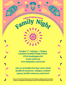 Latino Empowerment Family Night October 1st |5:00pm - 7:00pm Location: Bradford High School 3700 Washington Rd In the Cafeteria Free Admission and Food! Join us at Bradford to hear more about Bradford resources, colleges, creative spaces, health resources, and more! If you are interested in tabling contact Grace Chapa at: gchapa@teachers.kusd.edu If you are a community resource please arrive at 4:30 and expect to leave by 7:30 