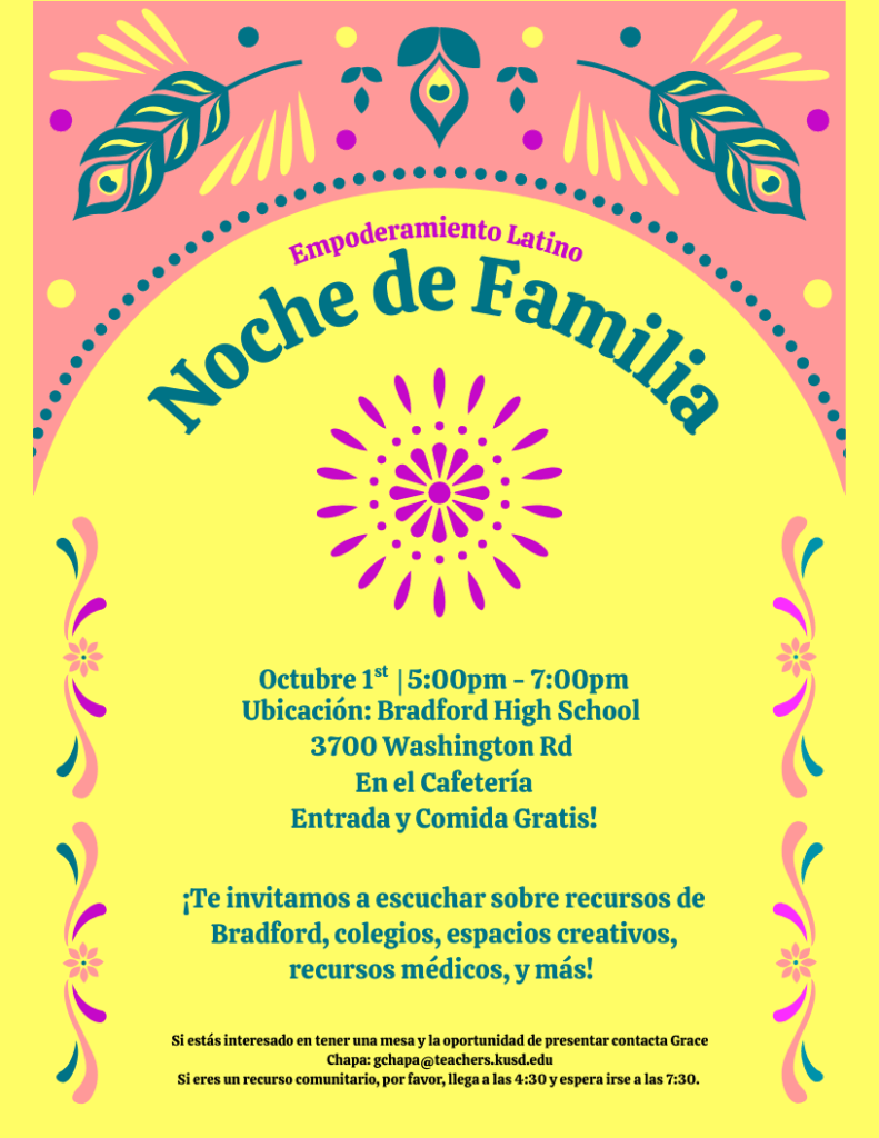 Empoderamiento Latino Noche de Familia Octubre 1st |5:00pm - 7:00pm Ubicación: Bradford High School 3700 Washington Rd En el Cafetería Entrada y Comida Gratis! ¡Te invitamos a escuchar sobre recursos de Bradford, colegios, espacios creativos, recursos médicos, y más! Si estás interesado en tener una mesa y la oportunidad de presentar contacta Grace Chapa: gchapa@teachers.kusd.edu Si eres un recurso comunitario, por favor, llega a las 4:30 y espera irse a las 7:30.