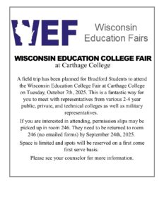 WED Wisconsin Education Fairs Wisconsin Education College Fair at Carthage College A field trip has been planned for Bradford Students to attend the Wisconsin Education College Fair at Carthage College on Tuesday, October 7th, 2025. This is a fantastic way for you to meet with representatives from various 2-4 year public, private, and technical colleges as well as military representatives.  If you are interested in attending, permission slips may be picked up in room 246. They need to be returned to room 246 (no emailed forms) by September 24th, 2025.  Space is limited and spots will be reserved on a first come first serve basis.  Please see your counselor for more information.