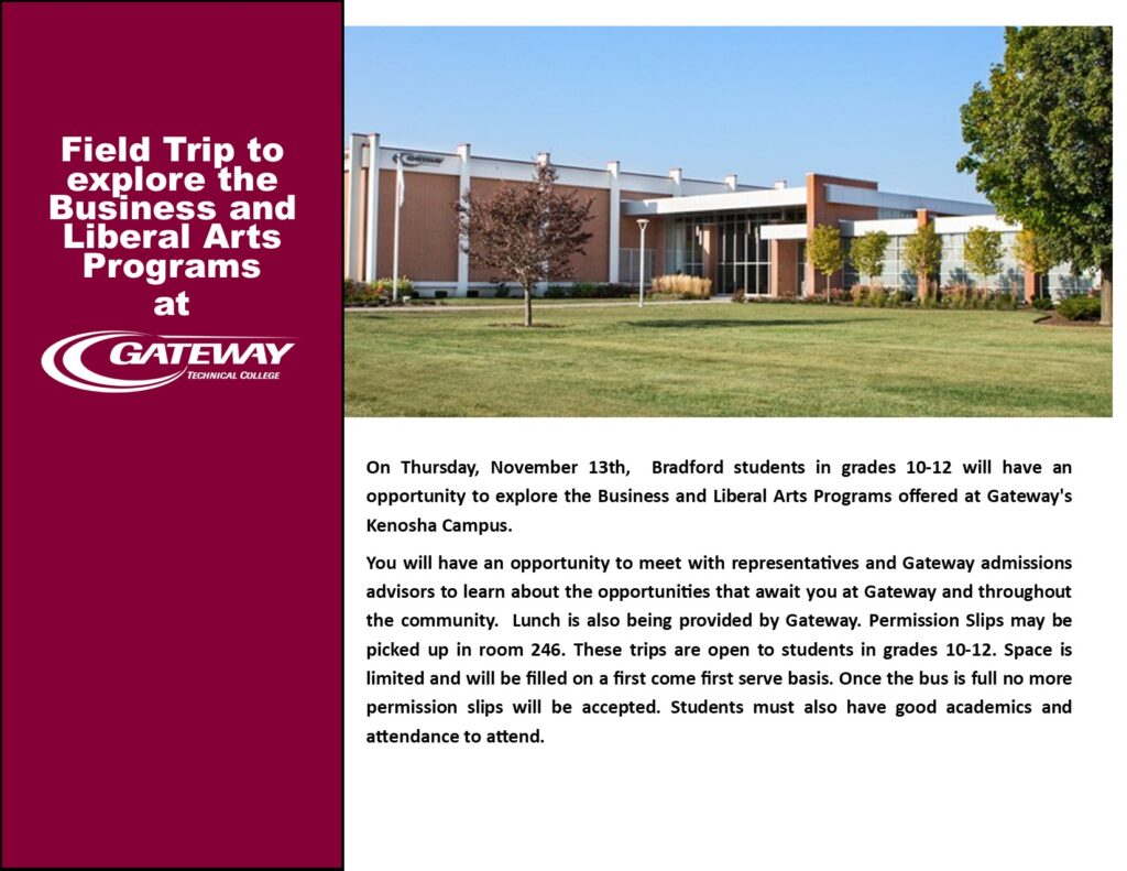 Field Trip to explore the Business and Liberal Arts Programs at Gateway Technical College. On Thursday, November 13th, Bradford students in grades 10-12 will have an opportunity to explore the Business and Liberal Arts Programs offered at Gateway's Kenosha Campus. You will have an opportunity to meet with representatives and Gateway admissions advisors to learn about the opportunities that await you at Gateway and throughout the community. Lunch is also being provided by Gateway. Permission Slips may be picked up in room 246. These trips are open to students in grades 10-12. Space is limited and will be filled on a first come first serve basis. Once the bus is full no more permission slips will be accepted. Students must also have good academics and attendance to attend.