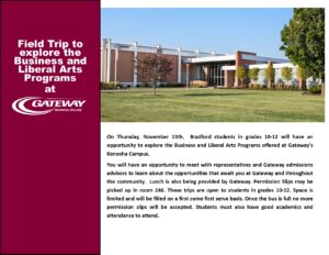 Field Trip to explore the Business and Liberal Arts Programs at Gateway Technical College. On Thursday, November 13th, Bradford students in grades 10-12 will have an opportunity to explore the Business and Liberal Arts Programs offered at Gateway's Kenosha Campus. You will have an opportunity to meet with representatives and Gateway admissions advisors to learn about the opportunities that await you at Gateway and throughout the community. Lunch is also being provided by Gateway. Permission Slips may be picked up in room 246. These trips are open to students in grades 10-12. Space is limited and will be filled on a first come first serve basis. Once the bus is full no more permission slips will be accepted. Students must also have good academics and attendance to attend.