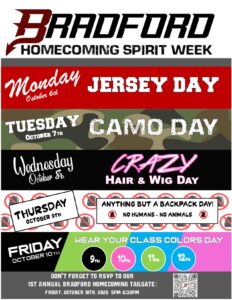BRADFORD HOMECOMING SPIRIT WEEK Monday 10/6 JERSEY DAY TUESDAY 10/7 CAMO DAY Wednesday 10/8 CRAZY HAIR & WIG THURSDAY 10/9 ANYTHING BUT A BACKPACK DAY! NO HUMANS - NO ANIMALS FRIDAY 10/10 WEAR YOUR CLASS COLORS DAY 9TH Black 10TH Pink 11TH Green 12TH Blue DON'T FORGET TO RSVP TO OUR 1ST ANNUAL BRADFORD HOMECOMING TAILGATE! FRIDAY, OCTOBER 10TH, 2025 5PM-6:30PM