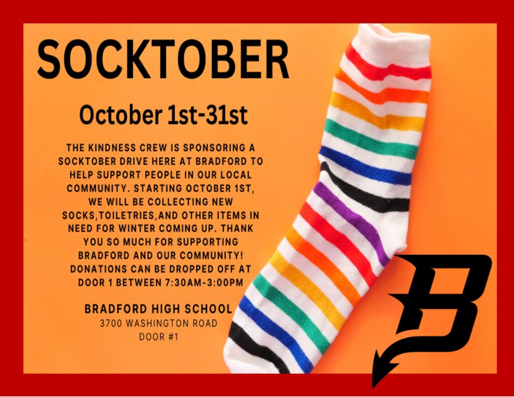 Socktober October 1-31 The Kindness Crew is sponsoring a Socktober drive here at Bradford to help support people in our local community. Starting October 1st, we will be collecting new socks, toiletries,and other items in need for winter coming up. Thank you so much for supporting Bradford and our community! Donations can be dropped off at door 1 between 7:30am-3:00pm Bradford High School 3700 Washington Road Kenosha, WI Door 1