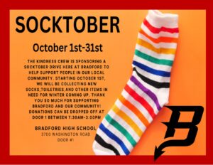 Socktober October 1-31 The Kindness Crew is sponsoring a Socktober drive here at Bradford to help support people in our local community. Starting October 1st, we will be collecting new socks, toiletries,and other items in need for winter coming up. Thank you so much for supporting Bradford and our community! Donations can be dropped off at door 1 between 7:30am-3:00pm Bradford High School 3700 Washington Road Kenosha, WI Door 1