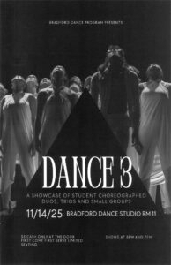 Bradford Dance Program Presents DANCE 3-A showcase of student choreographed duos, trios and small groups. November 14th Shows at 5pm & 7pm Bradford Dance Studio Room 11 $5 Cash Only, First Come, First Serve Limited Seating