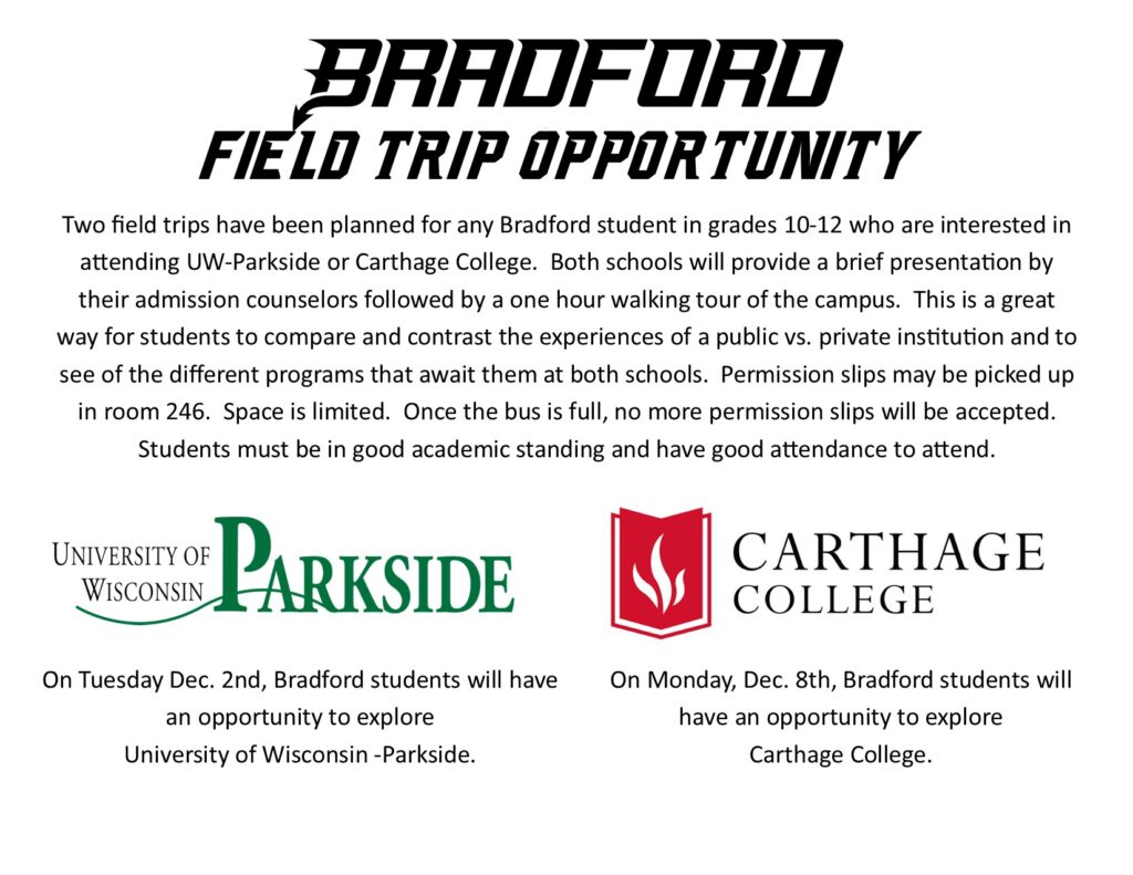 Bradford Field Trip Opportunity Two field trips have been planned for any student in grades 10-12 who are interested in attending UW-Parkside or Carthage College. Tuesday Dec. 2nd students will have an opportunity to explore UW-Parkside. Monday Dec. 8th students will have an opportunity to explore Carthage College. Both schools will provide a brief presentation by their admission counselors followed by a one hour walking tour of the campus. This is a great way for students to compare and contrast the experiences of a public vs. private institution and to see of the different programs that await them at both schools. Permission slips may be picked up in room 246. Space is limited. Once the bus is full, no more permission slips will be accepted. Students must be in good academic standing and have good attendance to attend. On Tuesday Dec. 2nd, Bradford students will have an opportunity to explore University of Wisconsin -Parkside. On Monday, Dec. 8th, Bradford students will have an opportunity to explore Carthage College.