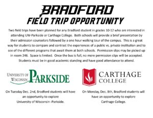 Bradford Field Trip Opportunity Two field trips have been planned for any student in grades 10-12 who are interested in attending UW-Parkside or Carthage College. Tuesday Dec. 2nd students will have an opportunity to explore UW-Parkside. Monday Dec. 8th students will have an opportunity to explore Carthage College. Both schools will provide a brief presentation by their admission counselors followed by a one hour walking tour of the campus. This is a great way for students to compare and contrast the experiences of a public vs. private institution and to see of the different programs that await them at both schools. Permission slips may be picked up in room 246. Space is limited. Once the bus is full, no more permission slips will be accepted. Students must be in good academic standing and have good attendance to attend. On Tuesday Dec. 2nd, Bradford students will have an opportunity to explore University of Wisconsin -Parkside. On Monday, Dec. 8th, Bradford students will have an opportunity to explore Carthage College.
