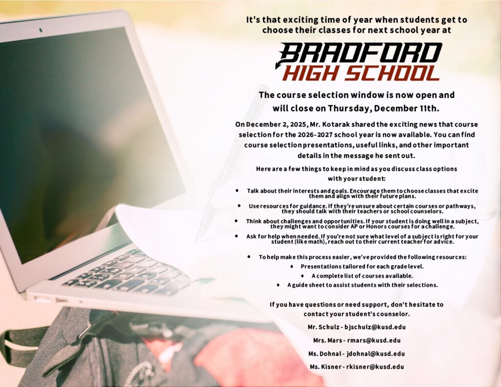 It's that exciting time of year when students get to choose their classes for next school year at Bradford High School. The course selection window is now open and will close on Thursday, December 11th.  On December 2, 2025, Mr. Kotarak shared the exciting news that course selection for the 2026-2027 school year is now available. You can find course selection presentations, useful links, and other important details in the message he sent out. Here are a few things to keep in mind as you discuss class options with your student: Talk about their interests and goals. Encourage them to choose classes that excite them and align with their future plans. Use resources for guidance. If they're unsure about certain courses or pathways, they should talk with their teachers or school counselors. Think about challenges and opportunities. If your student is doing well in a subject, they might want to consider AP or Honors courses for a challenge. Ask for help when needed. If you're not sure what level of a subject is right for your student (like math), reach out to their current teacher for advice. To help make this process easier, we've provided the following resources: Presentations tailored for each grade level. A complete list of courses available. A guide sheet to assist students with their selections. If you have questions or need support, don't hesitate to contact your student's counselor. Mr. Schulz - bjschulz@kusd.edu Mrs. Mars - rmars@kusd.edu Ms. Dohnal - jdohnal@kusd.edu Ms. Kisner - rkisner@kusd.edu
