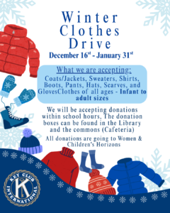 Winter Clothes Drive December 16th-31st What we are accepting: Coats/Jackets, Sweaters, shirts, boots, pants, hats, scarves, and gloves. Clothes of all ages - Infant to adult sizes We will be accepting donations within school hours, the donation boxes can be found in the library and the commons (cafeteria) All donations are going to Women & Children Horizons *Key Club International logo