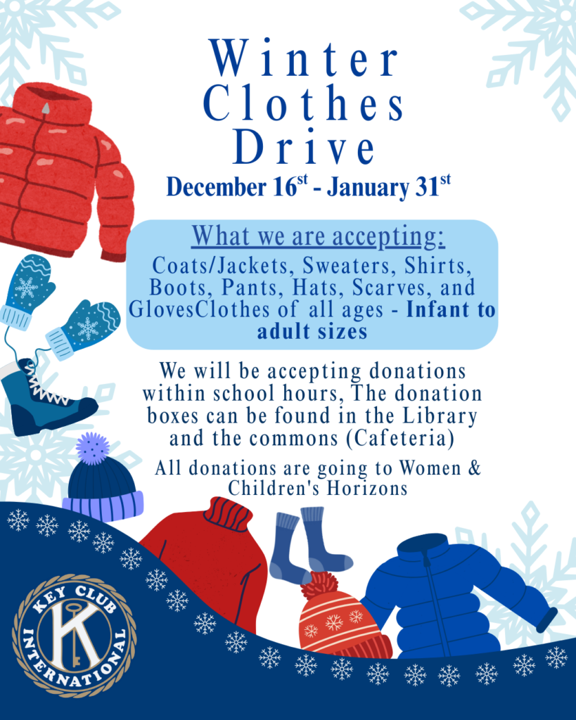 Winter Clothes Drive December 16th-31st What we are accepting: Coats/Jackets, Sweaters, shirts, boots, pants, hats, scarves, and gloves. Clothes of all ages - Infant to adult sizes We will be accepting donations within school hours, the donation boxes can be found in the library and the commons (cafeteria) All donations are going to Women & Children Horizons *Key Club International logo