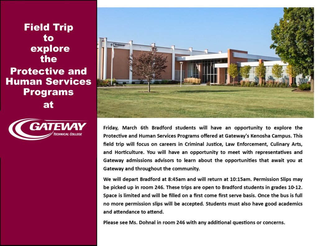 Field Trip to explore the Protective and Human Service Programs at Gateway Technical College Friday, March 6th Bradford students will have an opportunity to explore the Protective and Human Services Programs offered at Gateway's Kenosha Campus. This field trip will focus on careers in Criminal Justice, Law Enforcement, Culinary Arts, and Horticulture. You will have an opportunity to meet with representatives and Gateway admissions advisors to learn about the opportunities that await you at Gateway and throughout the community.  We will depart Bradford at 8:45am and will return at 10:15am. Permission Slips may be picked up in room 246. These trips are open to Bradford students in grades 10-12. Space is limited and will be filled on a first come first serve basis. Once the bus is full no more permission slips will be accepted. Students must also have good academics and attendance to attend.  Please see Ms. Dohnal in room 246 with any additional questions or concerns.