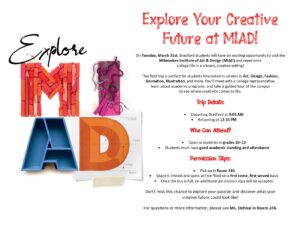 Explore MIAD EXPLORE YOUR CREATIVE FUTURE AT MIAD! On Tuesday, March 31st, Bradford students will have an exciting opportunity to visit the Milwaukee Institute of Art & Design (MIAD) and experience college life in a vibrant, creative setting! This field trip is perfect for students interested in careers in Art, Design, Fashion, Animation, Illustration, and more. You’ll meet with a college representative, learn about academic programs, and take a guided tour of the campus to see where creativity comes to life. Trip Details: Departing Bradford at 9:05 AM -12:15PM Who Can Attend? Open to students in grades 10–12 Students must have good academic standing and attendance Permission Slips: Pick up in Room 246 Space is limited and spots will be filled on a first come, first served basis. Once the bus is full, no additional permission slips will be accepted Don’t miss this chance to explore your passion and discover what your creative future could look like! For questions or more information, please see Ms. Dohnal in Room 246.