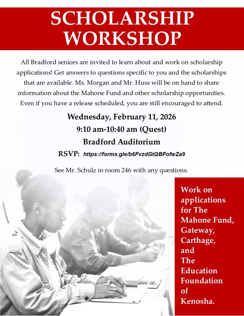 All Bradford seniors are invited to learn about and work on scholarship applications! Get answers to questions specific to you and the scholarships that are available. Ms. Morgan and Mr. Huss will be on hand to share information about the Mahone Fund and other scholarship opportunities. Even if you have a release scheduled, you are still encouraged to attend. Wednesday, February 11, 2026 9:10 am-10:40 am (during Quest) Bradford Auditorium RSVP: https://forms.gle/b6FvzdGtQBFofwZa9 If you have any questions email Mr. Schulz bjschulz@kusd.edu or stop by room 246 Work on applications for The Mahone Fund, Gateway, Carthage, and The Education Foundation of Kenosha.