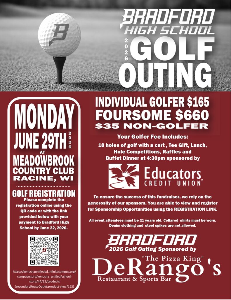Monday, June 29, 2026 at Meadowbrook Country Racine, WI GOLF REGISTRATION: Please complete the registration online using the QR code or with the link provided below with your payment to Bradford High School by June 22, 2026. https://kenoshaunifiedwi.infinitecampus.org/campus/store/kenosha_unified/school-store/44/53/products(secondaryRouteOutlet:product-view/123) Individual Golfer $165 Foursome $660 $35 Non Gofer Your Golfer Fee Includes: 18 holes of golf with a cart , Tee Gift, Lunch, Hole Competitions, Raffles and Buffet Dinner at 4:30pm sponsored by Educators Credit Union To ensure the success of this fundraiser, we rely on the generosity of our sponsors. You are able to view and register for Sponsorship Opportunities using the REGISTRATION LINK. All event attendees must be 21 years old. Collared shirts must be worn. Denim clothing and steel spikes are not allowed. Bradford 2026 Golf Outing Sponsored by DeRangos Restaurant