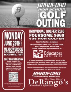 Monday, June 29, 2026 at Meadowbrook Country Racine, WI GOLF REGISTRATION: Please complete the registration online using the QR code or with the link provided below with your payment to Bradford High School by June 22, 2026. https://kenoshaunifiedwi.infinitecampus.org/campus/store/kenosha_unified/ school-store/44/8/products Individual Golfer $165 Foursome $660 $35 Non Gofer Your Golfer Fee Includes: 18 holes of golf with a cart , Tee Gift, Lunch, Hole Competitions, Raffles and Buffet Dinner at 4:30pm sponsored by Educators Credit Union To ensure the success of this fundraiser, we rely on the generosity of our sponsors. You are able to view and register for Sponsorship Opportunities using the REGISTRATION LINK. All event attendees must be 21 years old. Collared shirts must be worn. Denim clothing and steel spikes are not allowed. Bradford 2026 Golf Outing Sponsored by DeRangos Restaurant