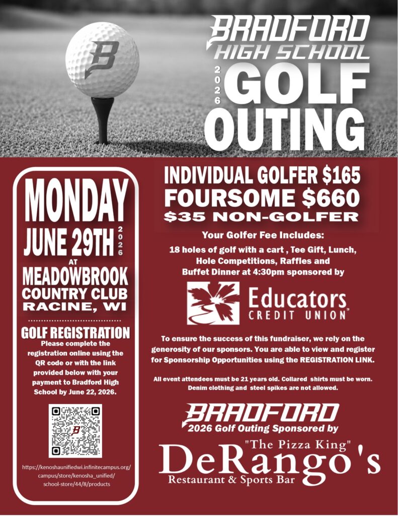 Monday, June 29, 2026 at Meadowbrook Country Racine, WI GOLF REGISTRATION: Please complete the registration online using the QR code or with the link provided below with your payment to Bradford High School by June 22, 2026. https://kenoshaunifiedwi.infinitecampus.org/campus/store/kenosha_unified/ school-store/44/8/products Individual Golfer $165 Foursome $660 $35 Non Gofer Your Golfer Fee Includes: 18 holes of golf with a cart , Tee Gift, Lunch, Hole Competitions, Raffles and Buffet Dinner at 4:30pm sponsored by Educators Credit Union To ensure the success of this fundraiser, we rely on the generosity of our sponsors. You are able to view and register for Sponsorship Opportunities using the REGISTRATION LINK. All event attendees must be 21 years old. Collared shirts must be worn. Denim clothing and steel spikes are not allowed. Bradford 2026 Golf Outing Sponsored by DeRangos Restaurant