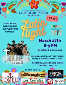 Attn: Bradford Students BRADFORD HIGH SCHOOL PRESENTS: Latin Night Food, Music, Dancing and Culture to be shared! March 27th 6-9pm in the Bradford Commons Tickets will be sold during 3/23-3/27 There will be DJ Diabla spinning the hottest Latin hits, Live music from Grupo Tridente, Piñatas, A 360° photo booth to capture all the fun moments, Delicious food for sale from Lomeli’s Butcher Shop, Los Compadres, and Los Corrales and of course… LOTS of dancing and fun! Tickets are only $5! Permission slips and tickets are available now after school in Room 221 and during all lunch periods the week of the dance. Permission slips are required for all Bradford students and any high school guests. A HUGE thank you to Lomeli’s Butcher Shop, Los Compadres, Los Corrales, Union Park Tavern and Educator’s Credit Union for making this event possible! We can’t wait to see you there!