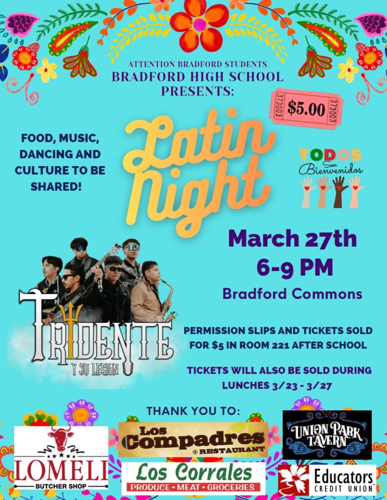 Attn: Bradford Students BRADFORD HIGH SCHOOL PRESENTS: Latin Night Food, Music, Dancing and Culture to be shared! March 27th 6-9pm in the Bradford Commons Tickets will be sold during 3/23-3/27 There will be DJ Diabla spinning the hottest Latin hits, Live music from Grupo Tridente, Piñatas, A 360° photo booth to capture all the fun moments, Delicious food for sale from Lomeli’s Butcher Shop, Los Compadres, and Los Corrales and of course… LOTS of dancing and fun! Tickets are only $5! Permission slips and tickets are available now after school in Room 221 and during all lunch periods the week of the dance. Permission slips are required for all Bradford students and any high school guests. A HUGE thank you to Lomeli’s Butcher Shop, Los Compadres, Los Corrales, Union Park Tavern and Educator’s Credit Union for making this event possible! We can’t wait to see you there!