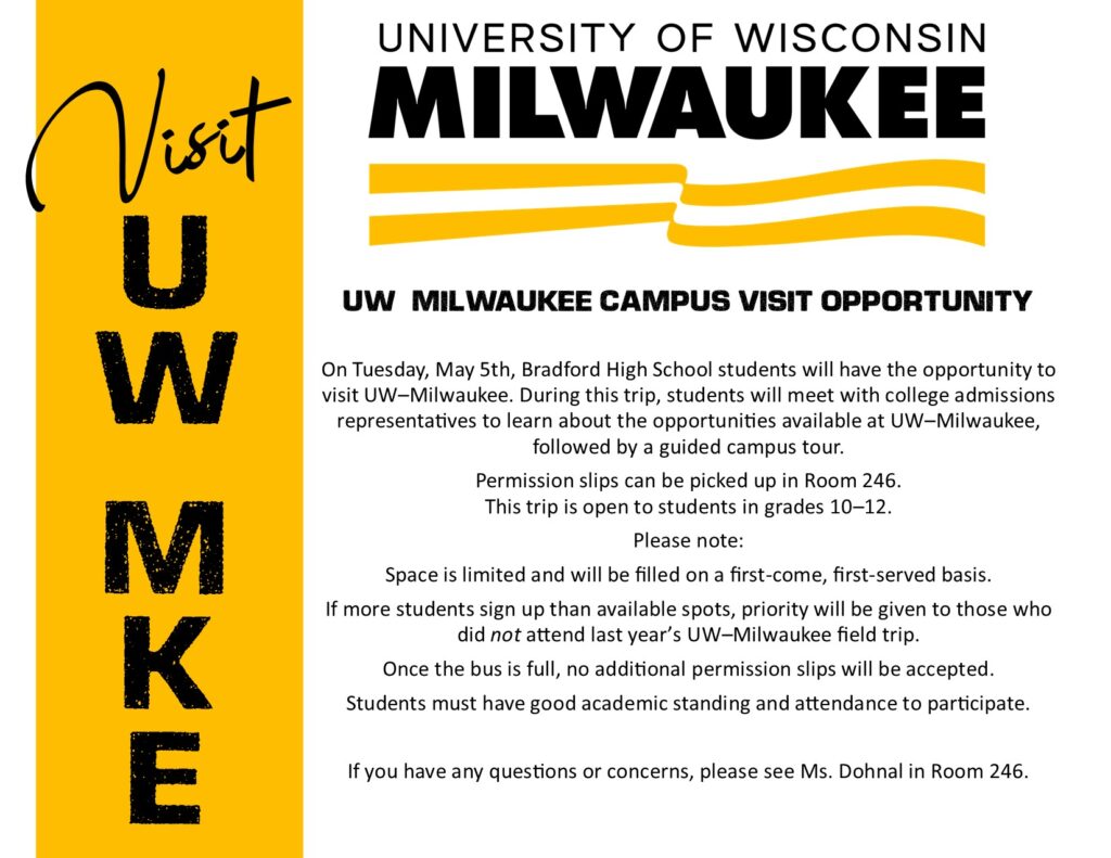 VISIT UW MKE University of Wisconsin Milwaukee UW–MILWAUKEE CAMPUS VISIT OPPORTUNITY On Tuesday, May 5th, Bradford High School students will have the opportunity to visit UW–Milwaukee. During this trip, students will meet with college admissions representatives to learn about the opportunities available at UW–Milwaukee, followed by a guided campus tour. Permission slips can be picked up in Room 246. This trip is open to students in grades 10–12. Please note: Space is limited and will be filled on a first-come, first-served basis. If more students sign up than available spots, priority will be given to those who did not attend last year’s UW–Milwaukee field trip. Once the bus is full, no additional permission slips will be accepted. Students must have good academic standing and attendance to participate. If you have any questions or concerns, please see Ms. Dohnal in Room 246.