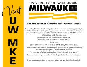 VISIT UW MKE University of Wisconsin Milwaukee UW–MILWAUKEE CAMPUS VISIT OPPORTUNITY On Tuesday, May 5th, Bradford High School students will have the opportunity to visit UW–Milwaukee. During this trip, students will meet with college admissions representatives to learn about the opportunities available at UW–Milwaukee, followed by a guided campus tour. Permission slips can be picked up in Room 246. This trip is open to students in grades 10–12. Please note: Space is limited and will be filled on a first-come, first-served basis. If more students sign up than available spots, priority will be given to those who did not attend last year’s UW–Milwaukee field trip. Once the bus is full, no additional permission slips will be accepted. Students must have good academic standing and attendance to participate. If you have any questions or concerns, please see Ms. Dohnal in Room 246.