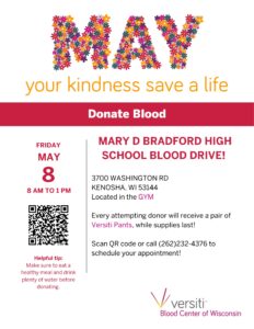 MAY your kindness save a life DONATE BLOOD Friday, May 8th from 8:00 AM – 1:00 PM inside the Bradford Fieldhouse Helpful tip: Make sure to eat a healthy meal and drink plenty of water before donating. Mary D. Bradford High School Blood Drive! 3700 Washington Road Kenosha, WI 53144 Located in the gym Every attempting donor will receive a pair of Versiti Pants, while supplies last! Versiti Blood Center of Wisconsin