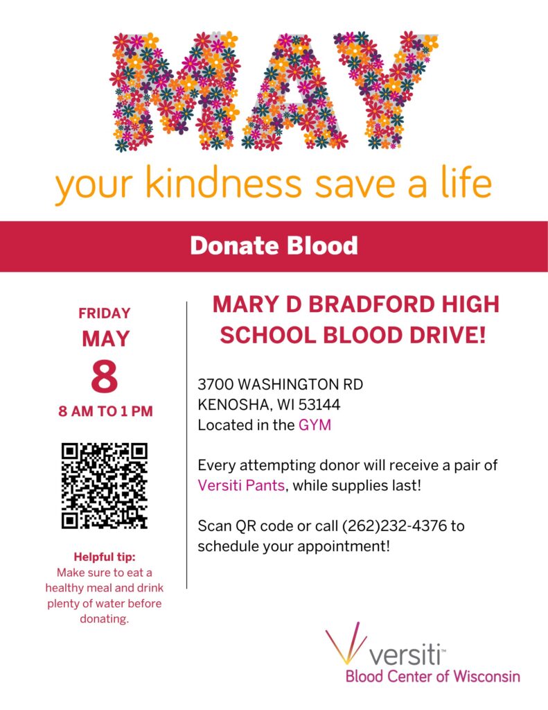 MAY your kindness save a life DONATE BLOOD Friday, May 8th from 8:00 AM – 1:00 PM inside the Bradford Fieldhouse Helpful tip: Make sure to eat a healthy meal and drink plenty of water before donating. Mary D. Bradford High School Blood Drive! 3700 Washington Road Kenosha, WI 53144 Located in the gym Every attempting donor will receive a pair of Versiti Pants, while supplies last! Versiti Blood Center of Wisconsin