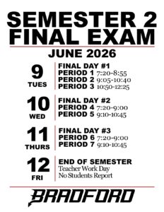 SEMESTER 2 FINAL EXAM JUNE 2026 TUES 9: FINAL DAY #1 PERIOD 1 7:20-8:55 PERIOD 2 9:05-10:40 PERIOD 3 10:50-12:25 WED 10: FINAL DAY #2 PERIOD 4 7:20-9:00 PERIOD 5 9:10-10:45 THURS 11: FINAL DAY #3 PERIOD 6 7:20-9:00 PERIOD 7 9:10-10:45 FRI 12: END OF SEMESTER Teacher Work Day No Students Report BRADFORD