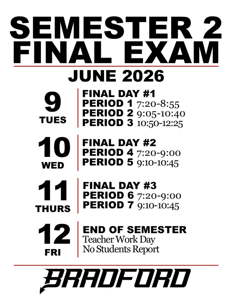 SEMESTER 2 FINAL EXAM JUNE 2026 TUES 9: FINAL DAY #1 PERIOD 1 7:20-8:55 PERIOD 2 9:05-10:40 PERIOD 3 10:50-12:25 WED 10: FINAL DAY #2 PERIOD 4 7:20-9:00 PERIOD 5 9:10-10:45 THURS 11: FINAL DAY #3 PERIOD 6 7:20-9:00 PERIOD 7 9:10-10:45 FRI 12: END OF SEMESTER Teacher Work Day No Students Report BRADFORD