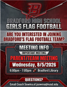 BRADFORD GIRLS FLAG FOOTBALL TEAM MEETING! Come learn about the upcoming season, meet the coaching staff, and find out how you can become part of the Bradford Girls Flag Football family! Girls Flag Football Team & Parent Meeting in the Bradford Library Wednesday, August 5, 2026 from 6:00 PM – 7:00 PM Have questions? Contact Coach Sowma at jsowma@kusd.edu Bring your enthusiasm, bring a friend, and get ready to play Flag Football!
