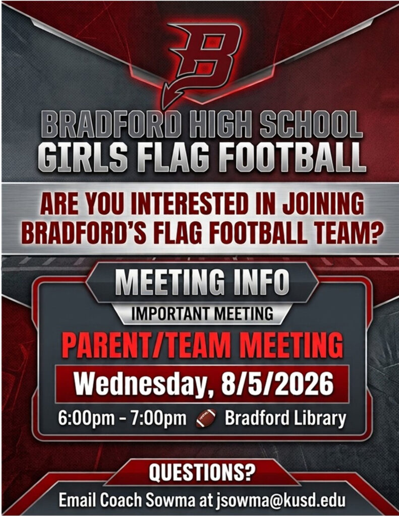 BRADFORD GIRLS FLAG FOOTBALL TEAM MEETING! Come learn about the upcoming season, meet the coaching staff, and find out how you can become part of the Bradford Girls Flag Football family! Girls Flag Football Team & Parent Meeting in the Bradford Library Wednesday, August 5, 2026 from 6:00 PM – 7:00 PM Have questions? Contact Coach Sowma at jsowma@kusd.edu Bring your enthusiasm, bring a friend, and get ready to play Flag Football!