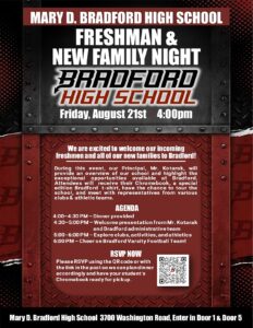 MARY D. Bradford High School FRESHMAN & NEW FAMILY NIGHT BRADFORD HIGH SCHOOL Friday, Aug 21st 4pm We are excited to welcome our incoming freshmen and all of our new families to Bradford! During this event, our Principal, Mr. Kotarak, will provide an overview of our school and highlight the exceptional opportunities available at Bradford. Attendees will receive their Chromebook, a special edition Bradford t-shirt, have the chance to tour the school, and meet with representatives from various clubs & athletic teams will be present. AGENDA 4:00–4:30 PM – Dinner provided  4:30–5:00 PM – Welcome presentation from Mr. Kotarak and Bradford administrative team  5:00–6:00 PM – Explore clubs, activities, and athletics  6:00 PM – Cheer on Bradford Varsity Football Team! RSVP NOW Please RSVP using the QR code or with the link in the post so we can plan dinner accordingly and have your student’s Chromebook ready for pickup. Mary D. Bradford High School 3700 Washington Road, Enter in Door 1 & Door 5