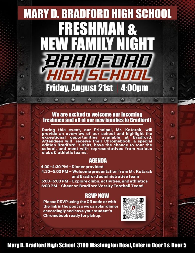 MARY D. Bradford High School FRESHMAN & NEW FAMILY NIGHT BRADFORD HIGH SCHOOL Friday, Aug 21st 4pm We are excited to welcome our incoming freshmen and all of our new families to Bradford! During this event, our Principal, Mr. Kotarak, will provide an overview of our school and highlight the exceptional opportunities available at Bradford. Attendees will receive their Chromebook, a special edition Bradford t-shirt, have the chance to tour the school, and meet with representatives from various clubs & athletic teams will be present. AGENDA 4:00–4:30 PM – Dinner provided 4:30–5:00 PM – Welcome presentation from Mr. Kotarak and Bradford administrative team 5:00–6:00 PM – Explore clubs, activities, and athletics 6:00 PM – Cheer on Bradford Varsity Football Team! RSVP NOW Please RSVP using the QR code or with the link in the post so we can plan dinner accordingly and have your student’s Chromebook ready for pickup. Mary D. Bradford High School 3700 Washington Road, Enter in Door 1 & Door 5