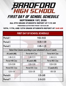 Bradford High School First Day of School Schedule Sept 1st, 2026 All 9th Grade students report at 7:15am freshman activities from 7:20-9:40 10, 11, 12th Grade Students Report at 9:40am Per 1 9:55-10:25 Per 2 10:30-11:0 Per 3 11:05-11:35 A lunch 11:40-12:10 Per 4/4B 12:15-12:50 Per 5 12:55-1:30 Per 4A/4 11:40-12:15 B Lunch 12:20-12:50 Per 5/5c 12:55-1:30 Per 4/4A 11:40-12:15 Per 4B/5 12:20-12:55 C Lunch 1:00-1:30 Per 6 1:35-2:05 Per 7 2:10-2:53