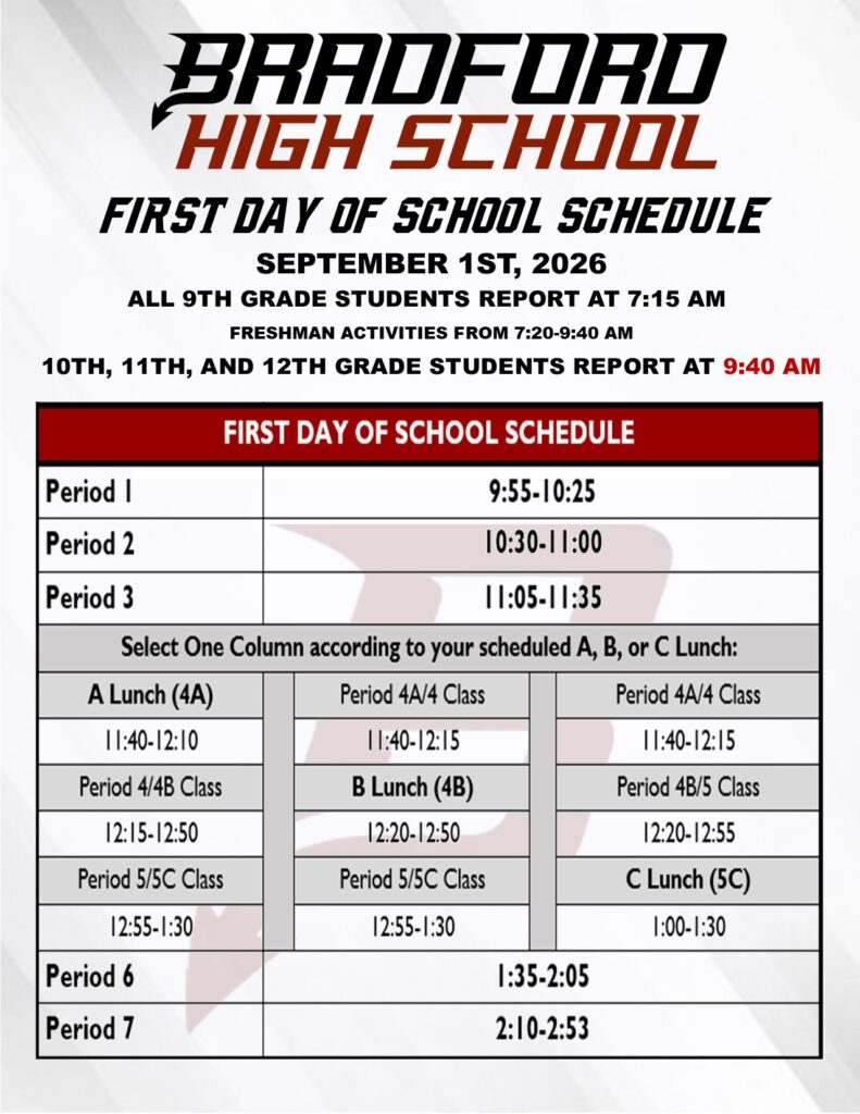 Bradford High School First Day of School Schedule Sept 1st, 2026 All 9th Grade students report at 7:15am freshman activities from 7:20-9:40 10, 11, 12th Grade Students Report at 9:40am Per 1 9:55-10:25 Per 2 10:30-11:0 Per 3 11:05-11:35 A lunch 11:40-12:10 Per 4/4B 12:15-12:50 Per 5 12:55-1:30 Per 4A/4 11:40-12:15 B Lunch 12:20-12:50 Per 5/5c 12:55-1:30 Per 4/4A 11:40-12:15 Per 4B/5 12:20-12:55 C Lunch 1:00-1:30 Per 6 1:35-2:05 Per 7 2:10-2:53