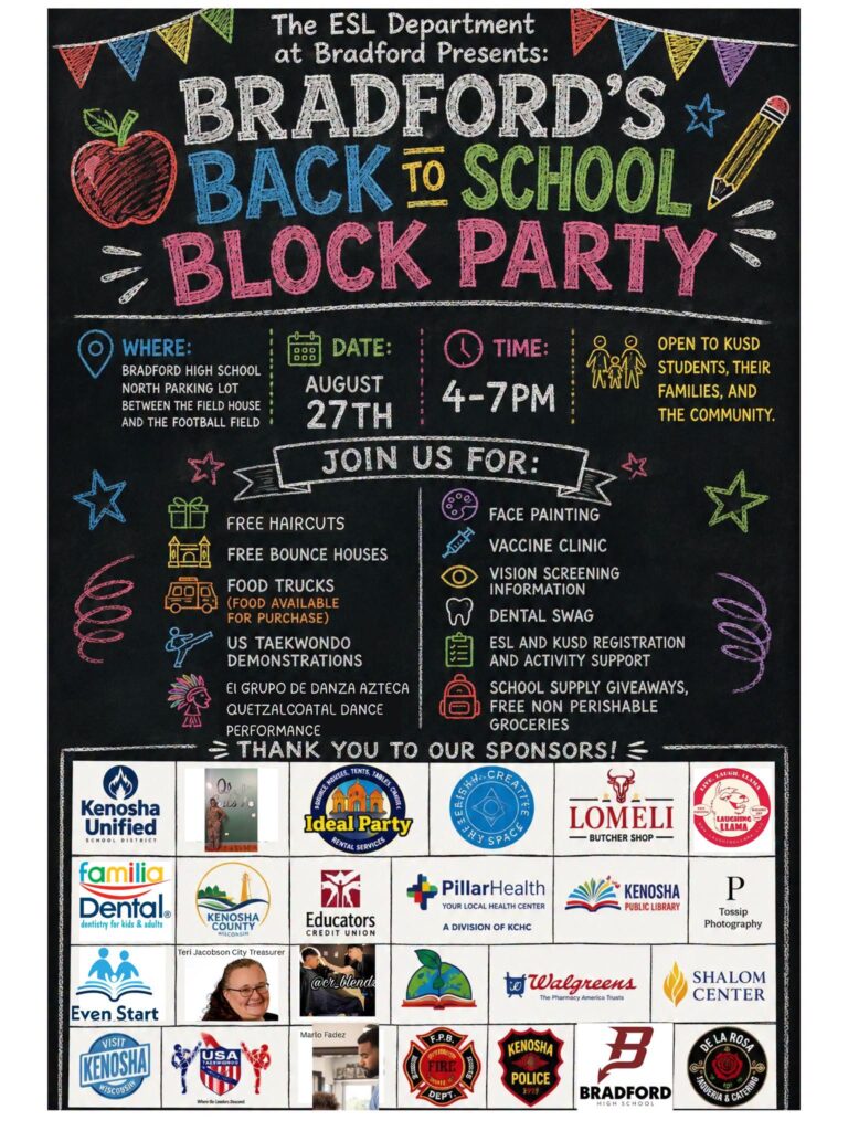 Kenosha Bradford High School's ESL Department invites you to its Back-to-School Block Party! 🎉 Stop in for an evening of connection, celebration, and resources as we welcome students and families back for a successful school year. 📅 Date: Thursday, August 27 ⏰ Time: 4:00–7:00 PM 📍 Location: Bradford High School What to Expect: 🎒 Free School Supply Giveaway 💇 Free Haircuts 🛒 Free Groceries 🎈 Bounce House 🎨 Face Painting 📚 Kenosha Public Library Bookmobile 🍔 Food Trucks (food available for purchase) Entertainment & Demonstrations: 💃 El Grupo de Danza Azteca Quetzalcoatl 🥋 US Taekwondo Academy Family & Community Support: 🌎 English Lessons & ESL Support 🖥️ Assistance with: • School Registration • ParentSquare • Free & Reduced Lunch Applications 🤝 Community Resources including: • On-site Vaccine Clinic • Dental Swag & Hygiene Resources • Eye Screening Information 🏢 Connect with Local Vendors & Community Partners who support our students and families! ⭐ Free haircuts, giveaways, and school supplies are available while supplies last. We look forward to celebrating with you! Empowering Students. Strengthening Community. Together, We’re Building a Better Bradford.
