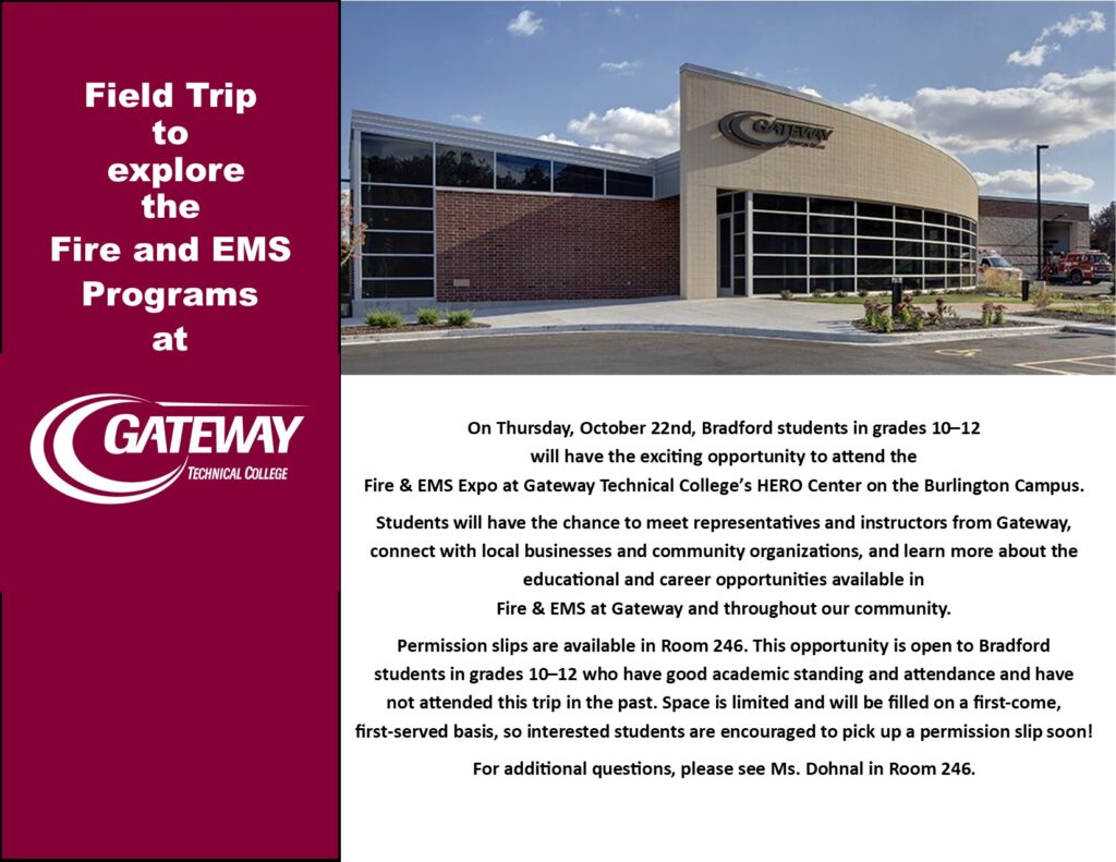 On Thursday, October 22nd, Bradford students in grades 10–12 will have the exciting opportunity to attend the Fire & EMS Expo at Gateway Technical College’s HERO Center on the Burlington Campus. Students will have the chance to meet representatives and instructors from Gateway, connect with local businesses and community organizations, and learn more about the educational and career opportunities available in Fire & EMS at Gateway and throughout our community. Permission slips are available in Room 246. This opportunity is open to Bradford students in grades 10–12 who have good academic standing and attendance and have not attended this trip in the past. Space is limited and will be filled on a first-come, first-served basis, so interested students are encouraged to pick up a permission slip soon! For additional questions, please see Ms. Dohnal in Room 246.