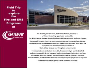 On Thursday, October 22nd, Bradford students in grades 10–12 will have the exciting opportunity to attend the Fire & EMS Expo at Gateway Technical College’s HERO Center on the Burlington Campus. Students will have the chance to meet representatives and instructors from Gateway, connect with local businesses and community organizations, and learn more about the educational and career opportunities available in Fire & EMS at Gateway and throughout our community. Permission slips are available in Room 246. This opportunity is open to Bradford students in grades 10–12 who have good academic standing and attendance and have not attended this trip in the past. Space is limited and will be filled on a first-come, first-served basis, so interested students are encouraged to pick up a permission slip soon! For additional questions, please see Ms. Dohnal in Room 246.