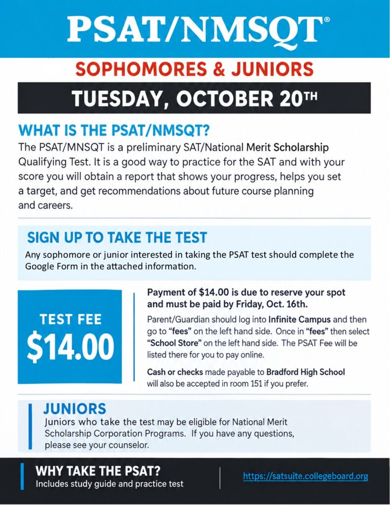 Bradford Sophomores and Juniors! Tuesday, October 20th, Bradford will be administering the PSAT-NMSQT. The PSAT/MNSQT is a preliminary SAT/National Merit Scholarship Qualifying Test. It is a good way to practice for the SAT and with your score you will obtain a report that shows your progress, helps you set a target, and get recommendations about future course planning and careers. Any sophomore or junior interested in taking the PSAT test should complete This Google Doc https://url.usb.m.mimecastprotect.com/.../5vTlCB1M6nIRrDx... Payment of $14.00 is due to reserve your spot and must be paid by Friday, Oct. 16th. Parent/Guardian should log into Infinite Campus and then go to "fees" on the left hand side. Once in "fees" then select " School Store" on the left hand side. The PSAT Fee will be listed there for you to pay online. Cash or checks made payable to Bradford High School will also be accepted in room 151 if you prefer. Juniors who take the test may be eligible for National Merit Scholarship Corporation Programs. If you have any questions, please see your counselor. Why Take the PSAT - includes study guide and practice test https://satsuite.collegeboard.org/in-school-assessments
