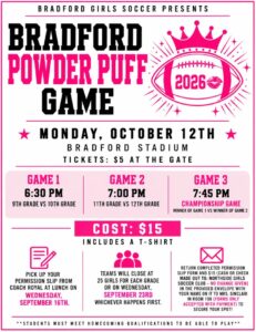 Bradford Girls Soccer Presents Bradford Powder Puff Game Monday October 12th @ Bradford Stadium Tickets $5 at the Gate Game 1 6:30 9th vs 10th Game 2 7pm 11th Grade vs 12th grade Game 3 7:45pm Championship Game winner of game 1 vs winner of game 2 COST $15 includes a t-shirt Pick up your permission slip from Coach Royal at Lunch on Wednesday, Sept 16 Stop by the cafeteria at lunch this Wednesday to see Coach Royal and pick up your permission slip! Spots are LIMITED! Each grade level is limited to 25 players. Teams will close when they reach 25 players OR on Wednesday, September 23rd—whichever comes first! Cost: $15 (cash or check) Return your completed permission slip and payment in the provided envelope with your name written on the envelope, to Mrs. Sinclair in Room 106. Questions? Email Coach Royal at broyal@kusd.edu or check out the attached flyer for all the details. Students must meet homecoming qualifications to be able to play