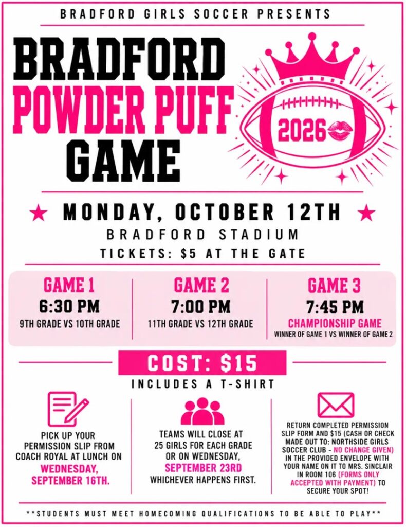 Bradford Girls Soccer Presents Bradford Powder Puff Game Monday October 12th @ Bradford Stadium Tickets $5 at the Gate Game 1 6:30 9th vs 10th Game 2 7pm 11th Grade vs 12th grade Game 3 7:45pm Championship Game winner of game 1 vs winner of game 2 COST $15 includes a t-shirt Pick up your permission slip from Coach Royal at Lunch on Wednesday, Sept 16 Stop by the cafeteria at lunch this Wednesday to see Coach Royal and pick up your permission slip! Spots are LIMITED! Each grade level is limited to 25 players. Teams will close when they reach 25 players OR on Wednesday, September 23rd—whichever comes first! Cost: $15 (cash or check) Return your completed permission slip and payment in the provided envelope with your name written on the envelope, to Mrs. Sinclair in Room 106. Questions? Email Coach Royal at broyal@kusd.edu or check out the attached flyer for all the details. Students must meet homecoming qualifications to be able to play