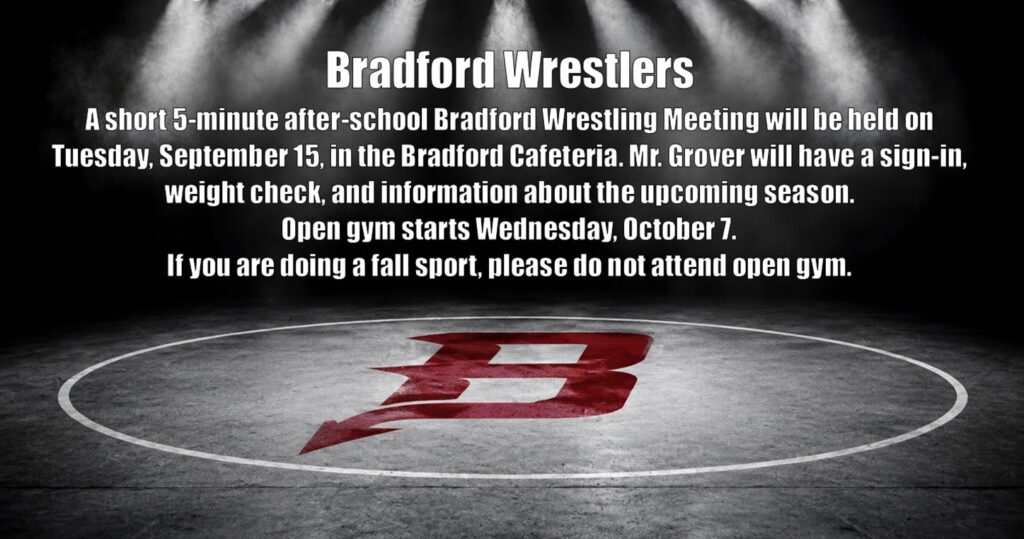 BRADFORD WRESTLING! Interested in joining the Bradford Wrestling team? Come to our 5-minute Wrestling Meeting on Tuesday, September 15th, after school in the Bradford Cafeteria! Sign-In • Weight Check • Season Info Open Gym starts Wednesday, October 7! Fall sport athletes should not attend open gym.